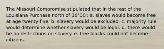 The Missouri Compromise stipulated that in the rest of the Louisiana Purchase north of 36°30': a. slaves would become free at age twenty-five. b. slavery would be excluded. c. majority rule would determine whether slavery would be legal. d. there would be no restrictions on slavery. e. free blacks could not become citizens.