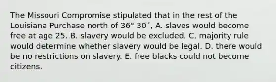 The Missouri Compromise stipulated that in the rest of the Louisiana Purchase north of 36° 30´, A. slaves would become free at age 25. B. slavery would be excluded. C. majority rule would determine whether slavery would be legal. D. there would be no restrictions on slavery. E. free blacks could not become citizens.