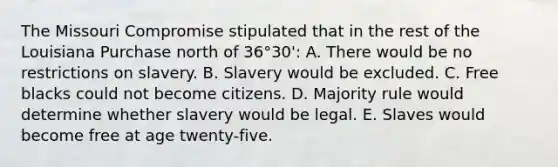 The Missouri Compromise stipulated that in the rest of the Louisiana Purchase north of 36°30': A. There would be no restrictions on slavery. B. Slavery would be excluded. C. Free blacks could not become citizens. D. Majority rule would determine whether slavery would be legal. E. Slaves would become free at age twenty-five.