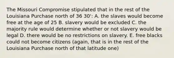 The Missouri Compromise stipulated that in the rest of the Louisiana Purchase north of 36 30': A. the slaves would become free at the age of 25 B. slavery would be excluded C. the majority rule would determine whether or not slavery would be legal D. there would be no restrictions on slavery. E. free blacks could not become citizens (again, that is in the rest of the Louisiana Purchase north of that latitude one)