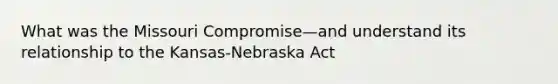 What was the Missouri Compromise—and understand its relationship to the Kansas-Nebraska Act