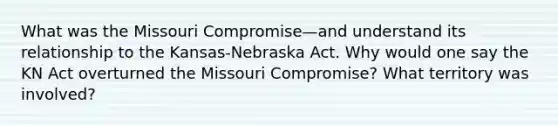 What was the Missouri Compromise—and understand its relationship to the Kansas-Nebraska Act. Why would one say the KN Act overturned the Missouri Compromise? What territory was involved?