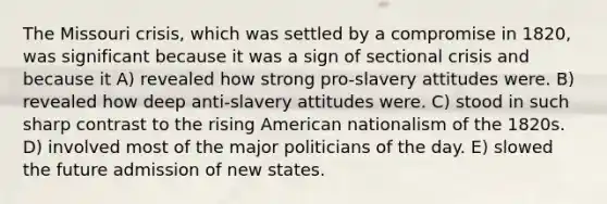 The Missouri crisis, which was settled by a compromise in 1820, was significant because it was a sign of sectional crisis and because it A) revealed how strong pro-slavery attitudes were. B) revealed how deep anti-slavery attitudes were. C) stood in such sharp contrast to the rising American nationalism of the 1820s. D) involved most of the major politicians of the day. E) slowed the future admission of new states.