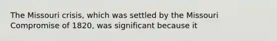 The Missouri crisis, which was settled by the Missouri Compromise of 1820, was significant because it