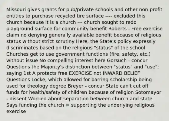 Missouri gives grants for pub/private schools and other non-profit entities to purchase recycled tire surface ---- excluded this church because it is a church --- church sought to redo playground surface for community benefit Roberts - Free exercise claim no denying generally available benefit because of religious status without strict scrutiny Here, the State's policy expressly discriminates based on the religious "status" of the school Churches get to use government functions (fire, safety, etc.) without issue No compelling interest here Gorsuch - concur Questions the Majority's distinction between "status" and "use"; saying 1st A protects free EXERCISE not INWARD BELIEF Questions Locke, which allowed for barring scholarship being used for theology degree Breyer - concur State can't cut off funds for health/safety of children because of religion Sotomayor - dissent Worried about separation between church and state Says funding the church = supporting the underlying religious exercise