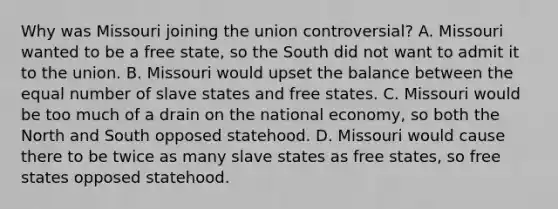 Why was Missouri joining the union controversial? A. Missouri wanted to be a free state, so the South did not want to admit it to the union. B. Missouri would upset the balance between the equal number of slave states and free states. C. Missouri would be too much of a drain on the national economy, so both the North and South opposed statehood. D. Missouri would cause there to be twice as many slave states as free states, so free states opposed statehood.