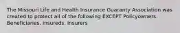 The Missouri Life and Health Insurance Guaranty Association was created to protect all of the following EXCEPT Policyowners. Beneficiaries. Insureds. Insurers