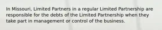 In Missouri, Limited Partners in a regular Limited Partnership are responsible for the debts of the Limited Partnership when they take part in management or control of the business.