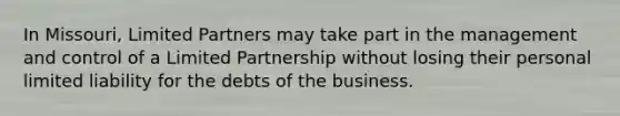 In Missouri, Limited Partners may take part in the management and control of a Limited Partnership without losing their personal limited liability for the debts of the business.