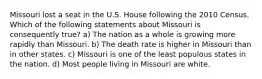 Missouri lost a seat in the U.S. House following the 2010 Census. Which of the following statements about Missouri is consequently true? a) The nation as a whole is growing more rapidly than Missouri. b) The death rate is higher in Missouri than in other states. c) Missouri is one of the least populous states in the nation. d) Most people living in Missouri are white.