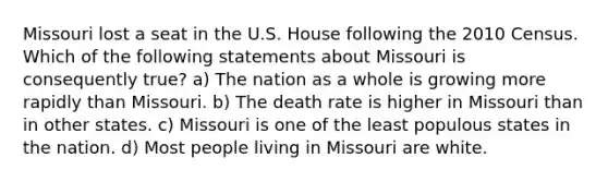 Missouri lost a seat in the U.S. House following the 2010 Census. Which of the following statements about Missouri is consequently true? a) The nation as a whole is growing more rapidly than Missouri. b) The death rate is higher in Missouri than in other states. c) Missouri is one of the least populous states in the nation. d) Most people living in Missouri are white.