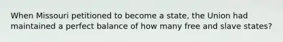 When Missouri petitioned to become a state, the Union had maintained a perfect balance of how many free and slave states?