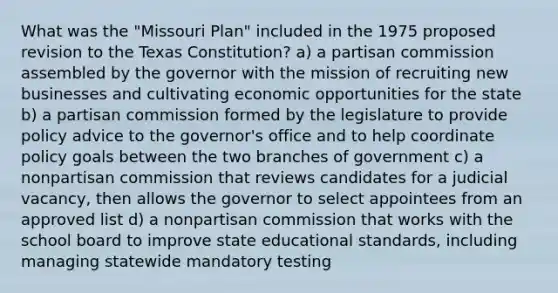 What was the "Missouri Plan" included in the 1975 proposed revision to the Texas Constitution? a) a partisan commission assembled by the governor with the mission of recruiting new businesses and cultivating economic opportunities for the state b) a partisan commission formed by the legislature to provide policy advice to the governor's office and to help coordinate policy goals between the two branches of government c) a nonpartisan commission that reviews candidates for a judicial vacancy, then allows the governor to select appointees from an approved list d) a nonpartisan commission that works with the school board to improve state educational standards, including managing statewide mandatory testing