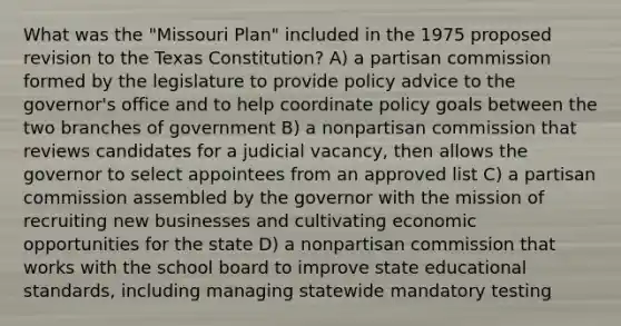 What was the "Missouri Plan" included in the 1975 proposed revision to the Texas Constitution? A) a partisan commission formed by the legislature to provide policy advice to the governor's office and to help coordinate policy goals between the two branches of government B) a nonpartisan commission that reviews candidates for a judicial vacancy, then allows the governor to select appointees from an approved list C) a partisan commission assembled by the governor with the mission of recruiting new businesses and cultivating economic opportunities for the state D) a nonpartisan commission that works with the school board to improve state educational standards, including managing statewide mandatory testing