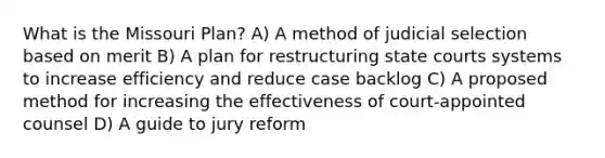 What is the Missouri Plan? A) A method of judicial selection based on merit B) A plan for restructuring state courts systems to increase efficiency and reduce case backlog C) A proposed method for increasing the effectiveness of court-appointed counsel D) A guide to jury reform