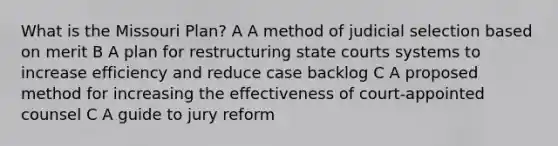 What is the Missouri Plan? A A method of judicial selection based on merit B A plan for restructuring state courts systems to increase efficiency and reduce case backlog C A proposed method for increasing the effectiveness of court-appointed counsel C A guide to jury reform