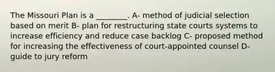 The Missouri Plan is a ________. A- method of judicial selection based on merit B- plan for restructuring state courts systems to increase efficiency and reduce case backlog C- proposed method for increasing the effectiveness of court-appointed counsel D- guide to jury reform