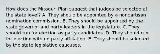 How does the Missouri Plan suggest that judges be selected at the state level? A. They should be appointed by a nonpartisan nomination commission. B. They should be appointed by the state governor and party leaders in the legislature. C. They should run for election as party candidates. D. They should run for election with no party affiliation. E. They should be selected by the state legislative caucuses.