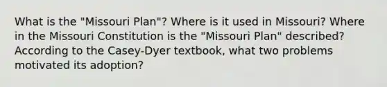 What is the "Missouri Plan"? Where is it used in Missouri? Where in the Missouri Constitution is the "Missouri Plan" described? According to the Casey-Dyer textbook, what two problems motivated its adoption?