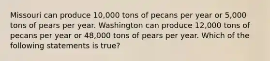 Missouri can produce 10,000 tons of pecans per year or 5,000 tons of pears per year. Washington can produce 12,000 tons of pecans per year or 48,000 tons of pears per year. Which of the following statements is true?