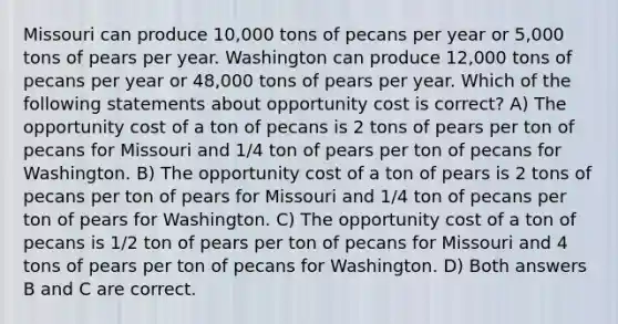 Missouri can produce 10,000 tons of pecans per year or 5,000 tons of pears per year. Washington can produce 12,000 tons of pecans per year or 48,000 tons of pears per year. Which of the following statements about opportunity cost is correct? A) The opportunity cost of a ton of pecans is 2 tons of pears per ton of pecans for Missouri and 1/4 ton of pears per ton of pecans for Washington. B) The opportunity cost of a ton of pears is 2 tons of pecans per ton of pears for Missouri and 1/4 ton of pecans per ton of pears for Washington. C) The opportunity cost of a ton of pecans is 1/2 ton of pears per ton of pecans for Missouri and 4 tons of pears per ton of pecans for Washington. D) Both answers B and C are correct.