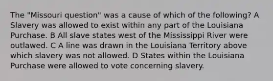 The "Missouri question" was a cause of which of the following? A Slavery was allowed to exist within any part of the Louisiana Purchase. B All slave states west of the Mississippi River were outlawed. C A line was drawn in the Louisiana Territory above which slavery was not allowed. D States within the Louisiana Purchase were allowed to vote concerning slavery.