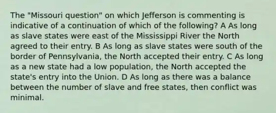 The "Missouri question" on which Jefferson is commenting is indicative of a continuation of which of the following? A As long as slave states were east of the Mississippi River the North agreed to their entry. B As long as slave states were south of the border of Pennsylvania, the North accepted their entry. C As long as a new state had a low population, the North accepted the state's entry into the Union. D As long as there was a balance between the number of slave and free states, then conflict was minimal.