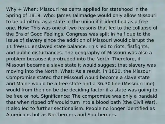 Why + When: Missouri residents applied for statehood in the Spring of 1819. Who: James Tallmadge would only allow Missouri to be admitted as a state in the union if it identified as a free one. How: This was one of two reasons that led to the collapse of the Era of Good Feelings. Congress was split in half due to the issue of slavery since the addition of Missouri would disrupt the 11 free/11 enslaved state balance. This led to riots, fistfights, and public disturbances. The geography of Missouri was also a problem because it protruded into the North. Therefore, if Missouri became a slave state it would suggest that slavery was moving into the North. What: As a result, in 1820, the Missouri Compromise stated that Missouri would become a slave state and Maine would be a free state and a 36-30 line (Missouri line) would from then on be the deciding factor if a state was going to be free or not. Significance: The compromise was only a bandaid that when ripped off would turn into a blood bath (the Civil War). It also led to further sectionalism. People no longer identified as Americans but as Northerners and Southerners.