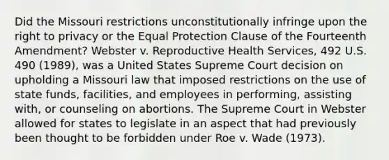 Did the Missouri restrictions unconstitutionally infringe upon the right to privacy or the Equal Protection Clause of the Fourteenth Amendment? Webster v. Reproductive Health Services, 492 U.S. 490 (1989), was a United States Supreme Court decision on upholding a Missouri law that imposed restrictions on the use of state funds, facilities, and employees in performing, assisting with, or counseling on abortions. The Supreme Court in Webster allowed for states to legislate in an aspect that had previously been thought to be forbidden under Roe v. Wade (1973).