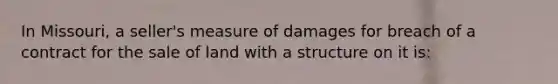 In Missouri, a seller's measure of damages for breach of a contract for the sale of land with a structure on it is: