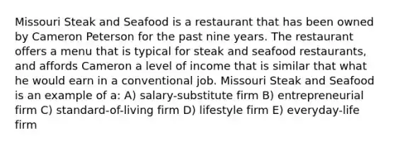 Missouri Steak and Seafood is a restaurant that has been owned by Cameron Peterson for the past nine years. The restaurant offers a menu that is typical for steak and seafood restaurants, and affords Cameron a level of income that is similar that what he would earn in a conventional job. Missouri Steak and Seafood is an example of a: A) salary-substitute firm B) entrepreneurial firm C) standard-of-living firm D) lifestyle firm E) everyday-life firm