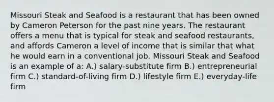 Missouri Steak and Seafood is a restaurant that has been owned by Cameron Peterson for the past nine years. The restaurant offers a menu that is typical for steak and seafood restaurants, and affords Cameron a level of income that is similar that what he would earn in a conventional job. Missouri Steak and Seafood is an example of a: A.) salary-substitute firm B.) entrepreneurial firm C.) standard-of-living firm D.) lifestyle firm E.) everyday-life firm