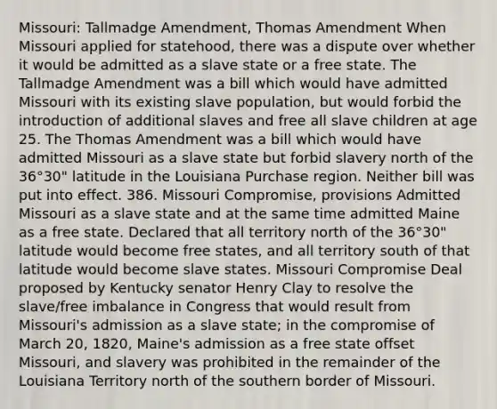 Missouri: Tallmadge Amendment, Thomas Amendment When Missouri applied for statehood, there was a dispute over whether it would be admitted as a slave state or a free state. The Tallmadge Amendment was a bill which would have admitted Missouri with its existing slave population, but would forbid the introduction of additional slaves and free all slave children at age 25. The Thomas Amendment was a bill which would have admitted Missouri as a slave state but forbid slavery north of the 36°30" latitude in the Louisiana Purchase region. Neither bill was put into effect. 386. Missouri Compromise, provisions Admitted Missouri as a slave state and at the same time admitted Maine as a free state. Declared that all territory north of the 36°30" latitude would become free states, and all territory south of that latitude would become slave states. Missouri Compromise Deal proposed by Kentucky senator Henry Clay to resolve the slave/free imbalance in Congress that would result from Missouri's admission as a slave state; in the compromise of March 20, 1820, Maine's admission as a free state offset Missouri, and slavery was prohibited in the remainder of the Louisiana Territory north of the southern border of Missouri.