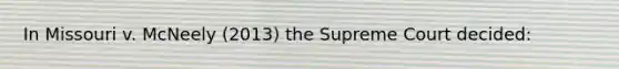 In Missouri v. McNeely (2013) the Supreme Court decided: