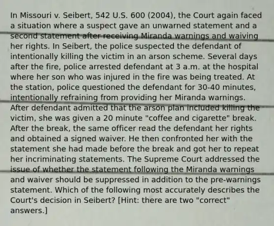 In Missouri v. Seibert, 542 U.S. 600 (2004), the Court again faced a situation where a suspect gave an unwarned statement and a second statement after receiving Miranda warnings and waiving her rights. In Seibert, the police suspected the defendant of intentionally killing the victim in an arson scheme. Several days after the fire, police arrested defendant at 3 a.m. at the hospital where her son who was injured in the fire was being treated. At the station, police questioned the defendant for 30-40 minutes, intentionally refraining from providing her Miranda warnings. After defendant admitted that the arson plan included killing the victim, she was given a 20 minute "coffee and cigarette" break. After the break, the same officer read the defendant her rights and obtained a signed waiver. He then confronted her with the statement she had made before the break and got her to repeat her incriminating statements. The Supreme Court addressed the issue of whether the statement following the Miranda warnings and waiver should be suppressed in addition to the pre-warnings statement. Which of the following most accurately describes the Court's decision in Seibert? [Hint: there are two "correct" answers.]