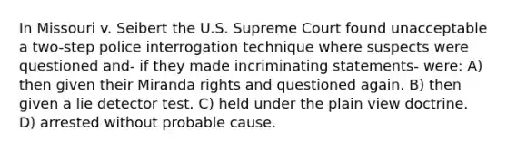 In Missouri v. Seibert the U.S. Supreme Court found unacceptable a two-step police interrogation technique where suspects were questioned and- if they made incriminating statements- were: A) then given their Miranda rights and questioned again. B) then given a lie detector test. C) held under the plain view doctrine. D) arrested without probable cause.