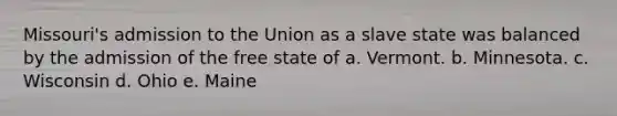 Missouri's admission to the Union as a slave state was balanced by the admission of the free state of a. Vermont. b. Minnesota. c. Wisconsin d. Ohio e. Maine