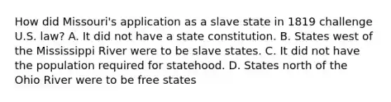 How did Missouri's application as a slave state in 1819 challenge U.S. law? A. It did not have a state constitution. B. States west of the Mississippi River were to be slave states. C. It did not have the population required for statehood. D. States north of the Ohio River were to be free states