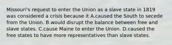 Missouri's request to enter the Union as a slave state in 1819 was considered a crisis because it A.caused the South to secede from the Union. B.would disrupt the balance between free and slave states. C.cause Maine to enter the Union. D.caused the free states to have more representatives than slave states.