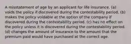 A misstatement of age by an applicant for life insurance. (a) voids the policy if discovered during the contestability period. (b) makes the policy voidable at the option of the company if discovered during the contestability period. (c) has no effect on the policy unless it is discovered during the contestability period. (d) changes the amount of insurance to the amount that the premium paid would have purchased at the correct age.