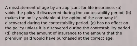 A misstatement of age by an applicant for life insurance. (a) voids the policy if discovered during the contestability period. (b) makes the policy voidable at the option of the company if discovered during the contestability period. (c) has no effect on the policy unless it is discovered during the contestability period. (d) changes the amount of insurance to the amount that the premium paid would have purchased at the correct age.