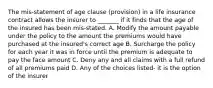 The mis-statement of age clause (provision) in a life insurance contract allows the insurer to _______ if it finds that the age of the insured has been mis-stated. A. Modify the amount payable under the policy to the amount the premiums would have purchased at the insured's correct age B. Surcharge the policy for each year it was in force until the premium is adequate to pay the face amount C. Deny any and all claims with a full refund of all premiums paid D. Any of the choices listed- it is the option of the insurer