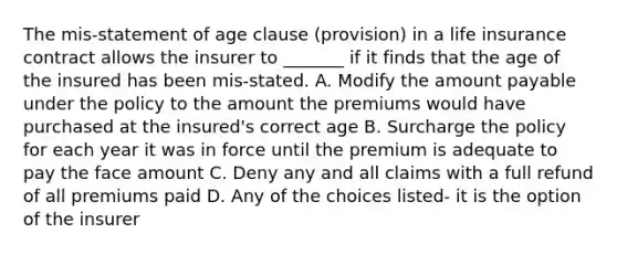 The mis-statement of age clause (provision) in a life insurance contract allows the insurer to _______ if it finds that the age of the insured has been mis-stated. A. Modify the amount payable under the policy to the amount the premiums would have purchased at the insured's correct age B. Surcharge the policy for each year it was in force until the premium is adequate to pay the face amount C. Deny any and all claims with a full refund of all premiums paid D. Any of the choices listed- it is the option of the insurer