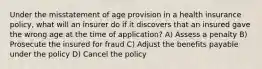 Under the misstatement of age provision in a health insurance policy, what will an insurer do if it discovers that an insured gave the wrong age at the time of application? A) Assess a penalty B) Prosecute the insured for fraud C) Adjust the benefits payable under the policy D) Cancel the policy