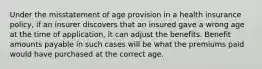 Under the misstatement of age provision in a health insurance policy, if an insurer discovers that an insured gave a wrong age at the time of application, it can adjust the benefits. Benefit amounts payable in such cases will be what the premiums paid would have purchased at the correct age.