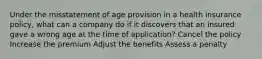 Under the misstatement of age provision in a health insurance policy, what can a company do if it discovers that an insured gave a wrong age at the time of application? Cancel the policy Increase the premium Adjust the benefits Assess a penalty