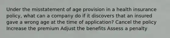 Under the misstatement of age provision in a health insurance policy, what can a company do if it discovers that an insured gave a wrong age at the time of application? Cancel the policy Increase the premium Adjust the benefits Assess a penalty