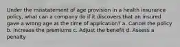 Under the misstatement of age provision in a health insurance policy, what can a company do if it discovers that an insured gave a wrong age at the time of application? a. Cancel the policy b. Increase the premiums c. Adjust the benefit d. Assess a penalty