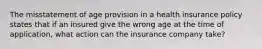 The misstatement of age provision in a health insurance policy states that if an insured give the wrong age at the time of application, what action can the insurance company take?