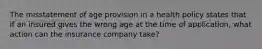 The misstatement of age provision in a health policy states that if an insured gives the wrong age at the time of application, what action can the insurance company take?